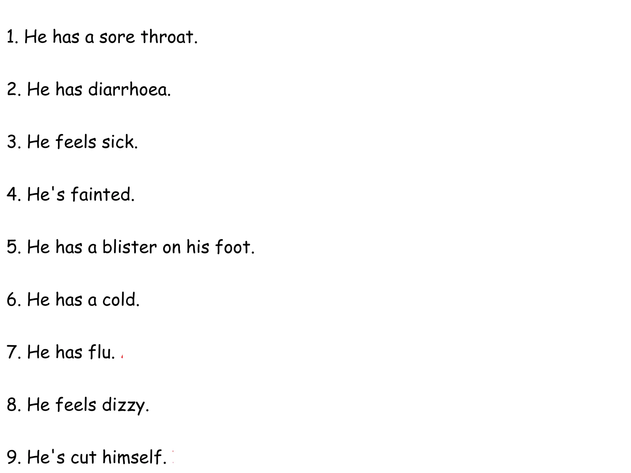 1. He has a sore throat. B - It hurts when he talks or swallows food.
2. He has diarrhoea. D - He's been to the toilet five times this morning.
3. He feels sick. E- He feels that he's going to vomit.
4. He's fainted. C- It's so hot in the room that he's lost consciousness.
5. He has a blister on his foot. H- He's been walking in uncomfortable shoes.
6. He has a cold. F- He's sneezing a lot and he has a cough.
7. He has flu. A - He has a temperature and he aches all over.
8. He feels dizzy. G - He feels that everything is spinning round.
9. He's cut himself. I - He's bleeding.
 