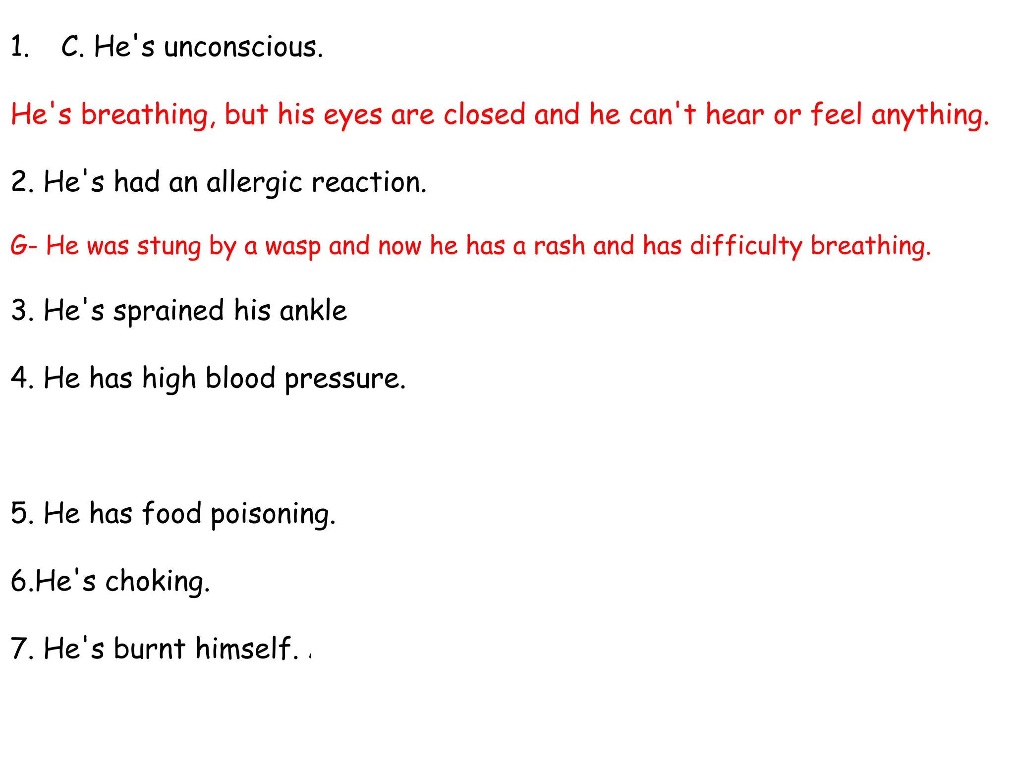 1. C. He's unconscious.
He's breathing, but his eyes are closed and he can't hear or feel anything.
2. He's had an allergic reaction.
G- He was stung by a wasp and now he has a rash and has difficulty breathing.
3. He's sprained his ankle. B - He fell badly and now it's swollen.
4. He has high blood pressure.
D - It's one hundred and eighty over one hundred and forty.
5. He has food poisoning. E - He ate some prawns that were off.
6.He's choking. F - He was eating a steak and a piece got stuck in his throat.
7. He's burnt himself. A - He spilt some boiling water on his hand.
 