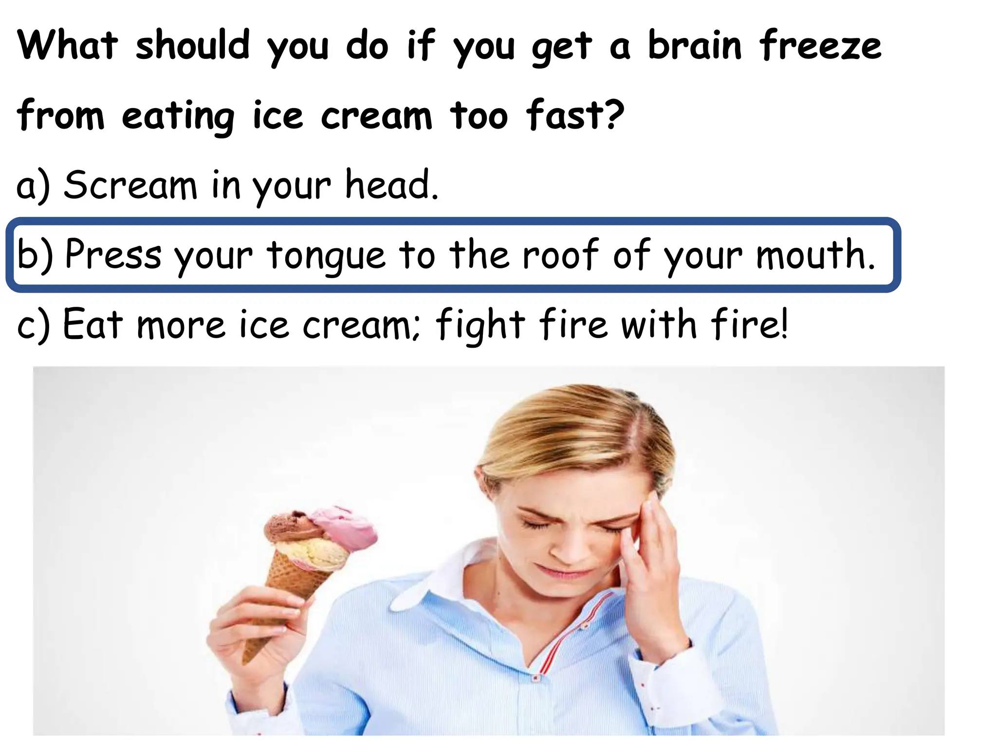 What should you do if you get a brain freeze
from eating ice cream too fast?
a) Scream in your head.
b) Press your tongue to the roof of your mouth.
c) Eat more ice cream; fight fire with fire!
 