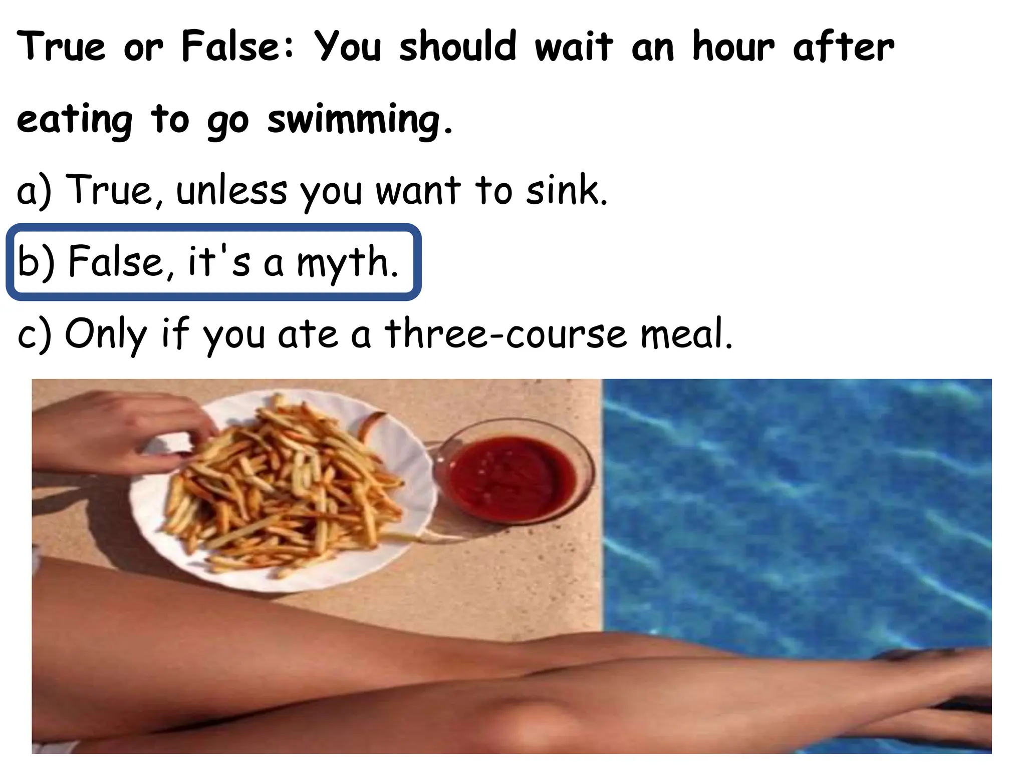True or False: You should wait an hour after
eating to go swimming.
a) True, unless you want to sink.
b) False, it's a myth.
c) Only if you ate a three-course meal.
 