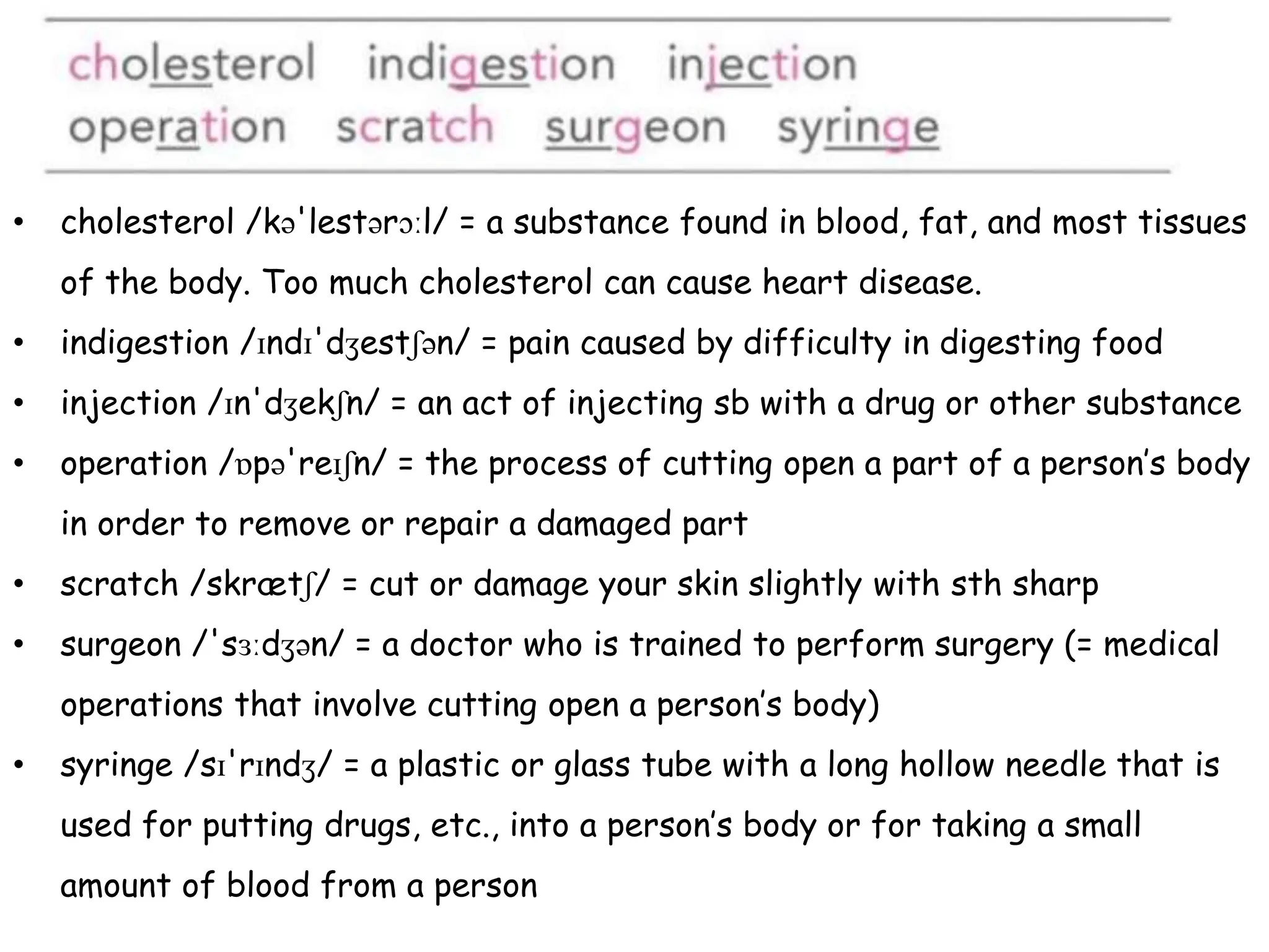 • cholesterol /kə'lestərɔːl/ = a substance found in blood, fat, and most tissues
of the body. Too much cholesterol can cause heart disease.
• indigestion /ɪndɪ'dʒestʃən/ = pain caused by difficulty in digesting food
• injection /ɪn'dʒekʃn/ = an act of injecting sb with a drug or other substance
• operation /ɒpə'reɪʃn/ = the process of cutting open a part of a person’s body
in order to remove or repair a damaged part
• scratch /skrætʃ/ = cut or damage your skin slightly with sth sharp
• surgeon /'sɜːdʒən/ = a doctor who is trained to perform surgery (= medical
operations that involve cutting open a person’s body)
• syringe /sɪ'rɪndʒ/ = a plastic or glass tube with a long hollow needle that is
used for putting drugs, etc., into a person’s body or for taking a small
amount of blood from a person
 