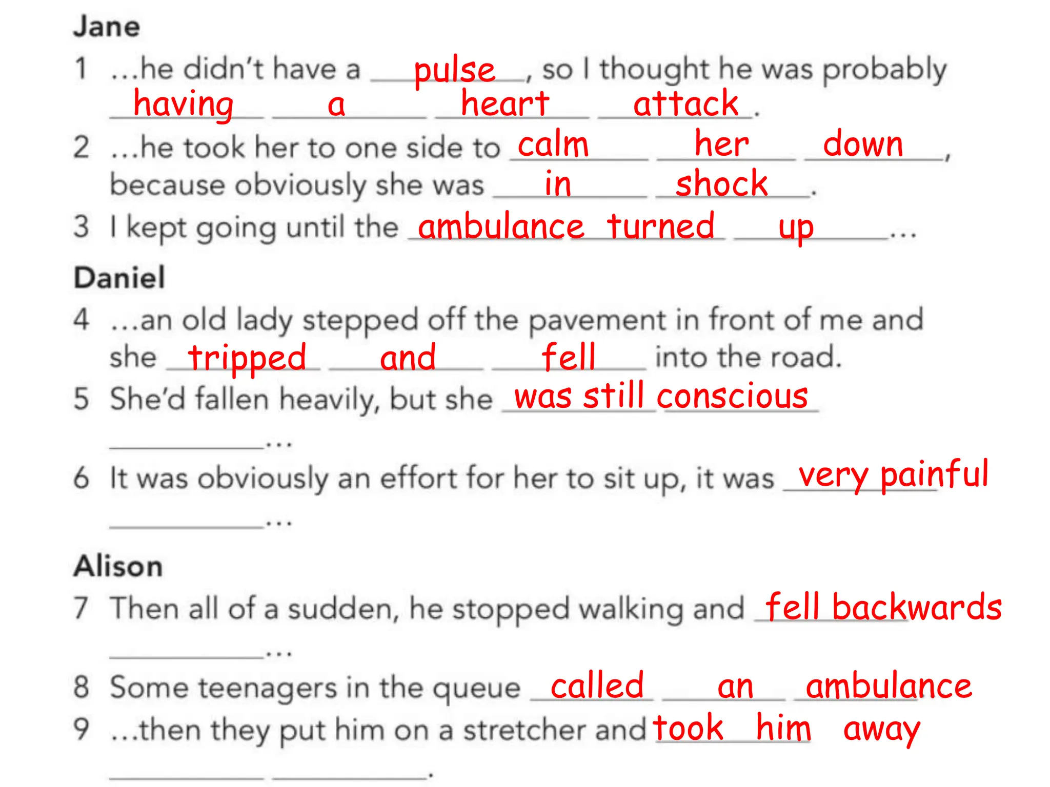 pulse
having a heart attack
calm her down
in shock
ambulance turned up
tripped and fell
was still conscious
very painful
fell backwards
called an ambulance
took him away
 