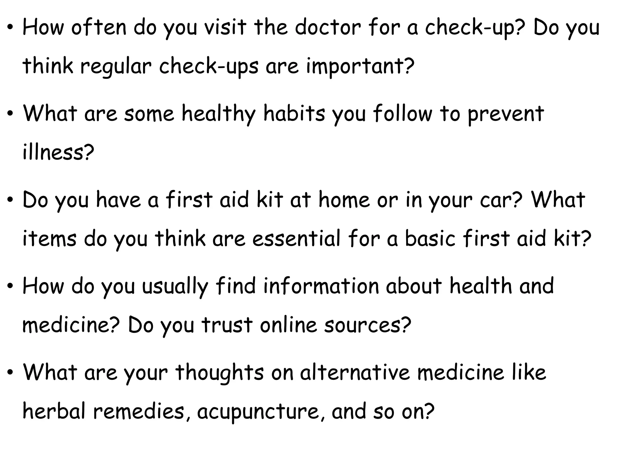 • How often do you visit the doctor for a check-up? Do you
think regular check-ups are important?
• What are some healthy habits you follow to prevent
illness?
• Do you have a first aid kit at home or in your car? What
items do you think are essential for a basic first aid kit?
• How do you usually find information about health and
medicine? Do you trust online sources?
• What are your thoughts on alternative medicine like
herbal remedies, acupuncture, and so on?
 