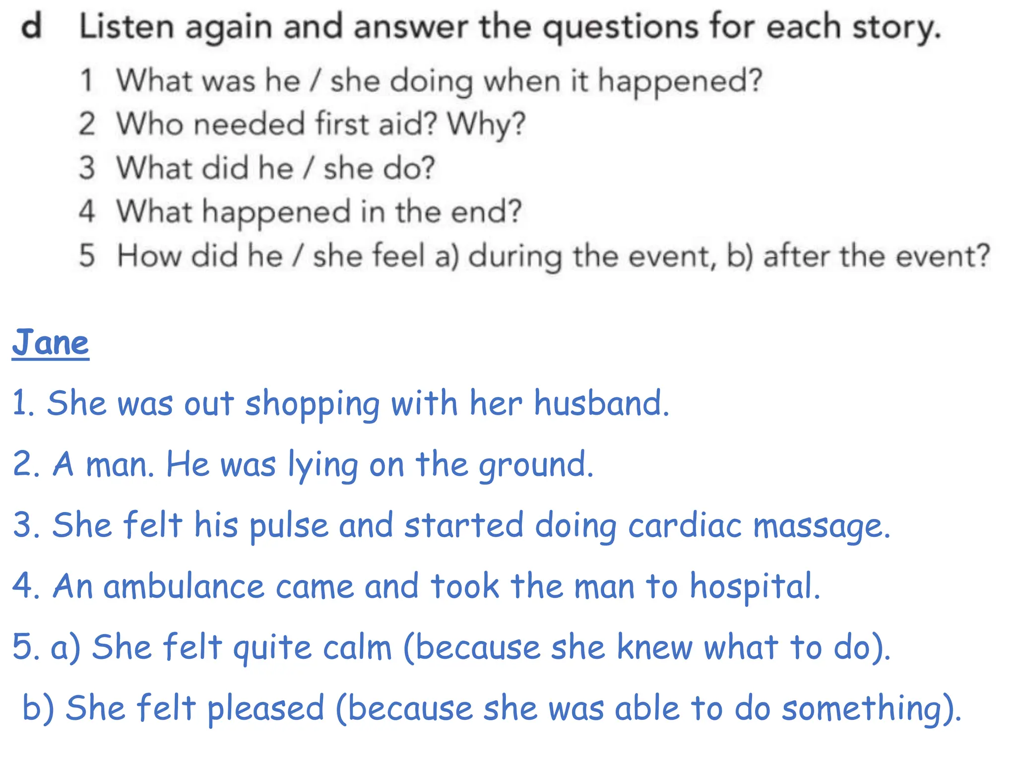 Jane
1. She was out shopping with her husband.
2. A man. He was lying on the ground.
3. She felt his pulse and started doing cardiac massage.
4. An ambulance came and took the man to hospital.
5. a) She felt quite calm (because she knew what to do).
b) She felt pleased (because she was able to do something).
 