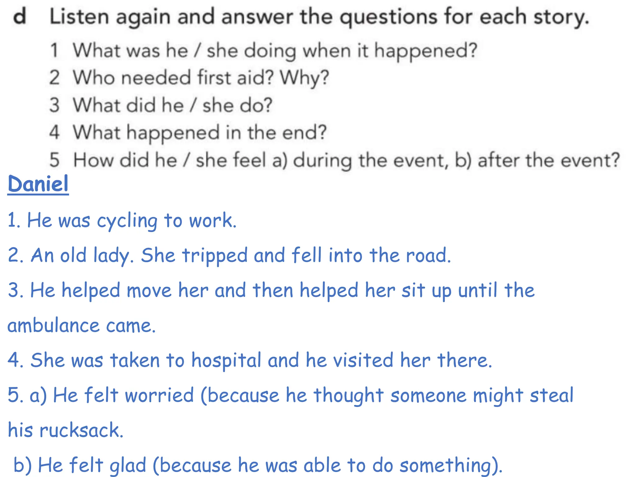 Daniel
1. He was cycling to work.
2. An old lady. She tripped and fell into the road.
3. He helped move her and then helped her sit up until the
ambulance came.
4. She was taken to hospital and he visited her there.
5. a) He felt worried (because he thought someone might steal
his rucksack.
b) He felt glad (because he was able to do something).
 
