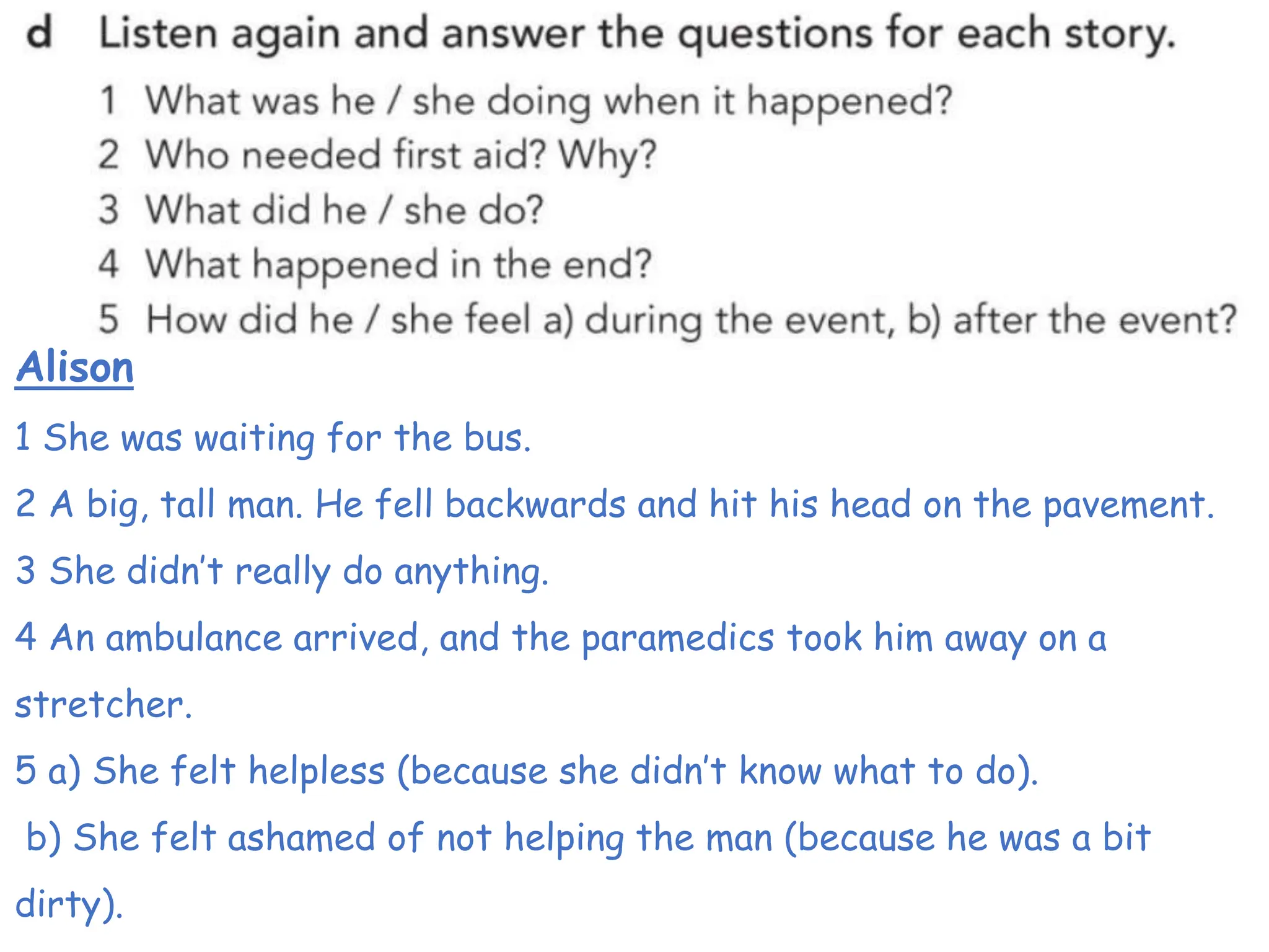 Alison
1 She was waiting for the bus.
2 A big, tall man. He fell backwards and hit his head on the pavement.
3 She didn’t really do anything.
4 An ambulance arrived, and the paramedics took him away on a
stretcher.
5 a) She felt helpless (because she didn’t know what to do).
b) She felt ashamed of not helping the man (because he was a bit
dirty).
 