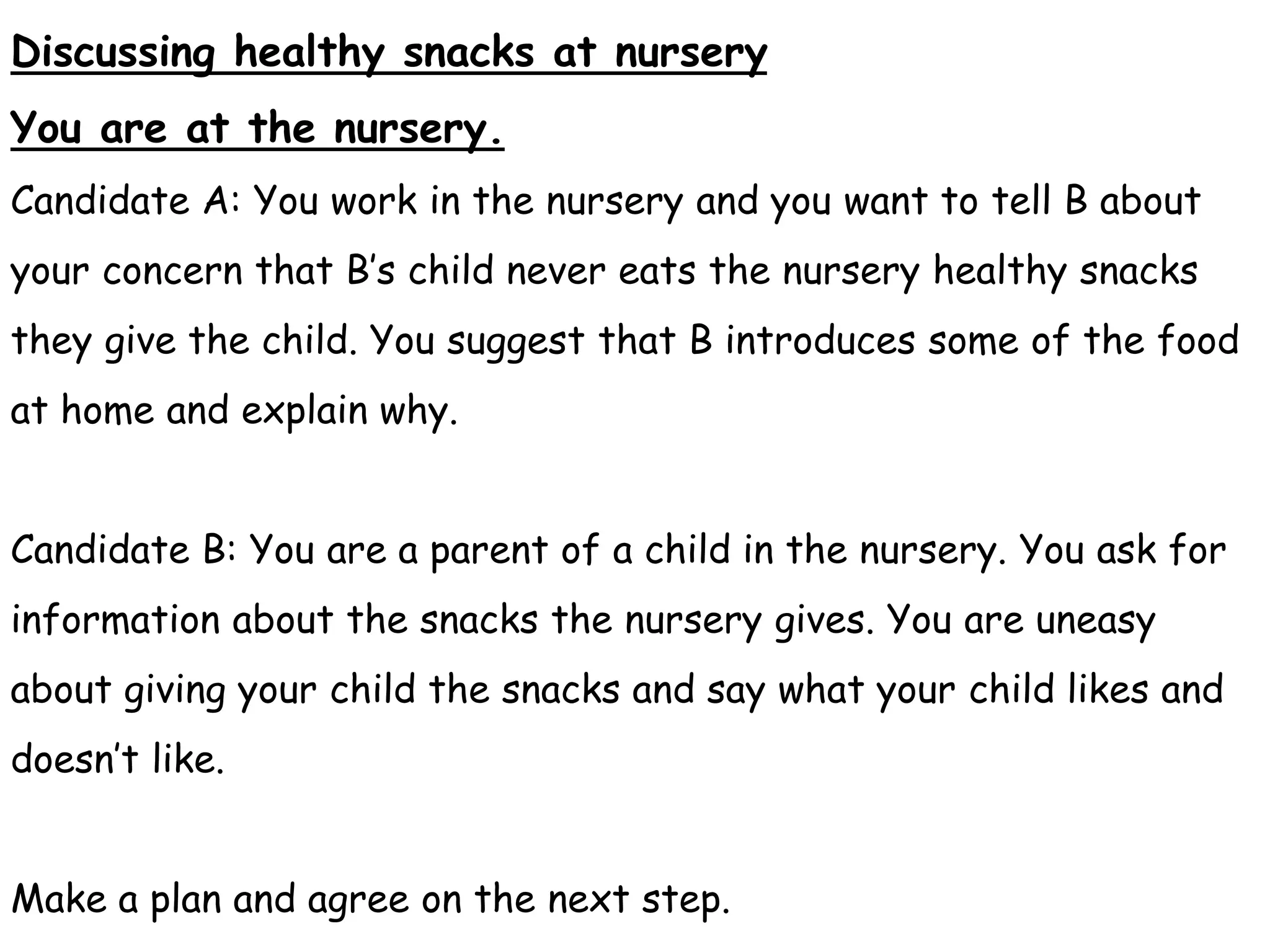 Discussing healthy snacks at nursery
You are at the nursery.
Candidate A: You work in the nursery and you want to tell B about
your concern that B’s child never eats the nursery healthy snacks
they give the child. You suggest that B introduces some of the food
at home and explain why.
Candidate B: You are a parent of a child in the nursery. You ask for
information about the snacks the nursery gives. You are uneasy
about giving your child the snacks and say what your child likes and
doesn’t like.
Make a plan and agree on the next step.
 