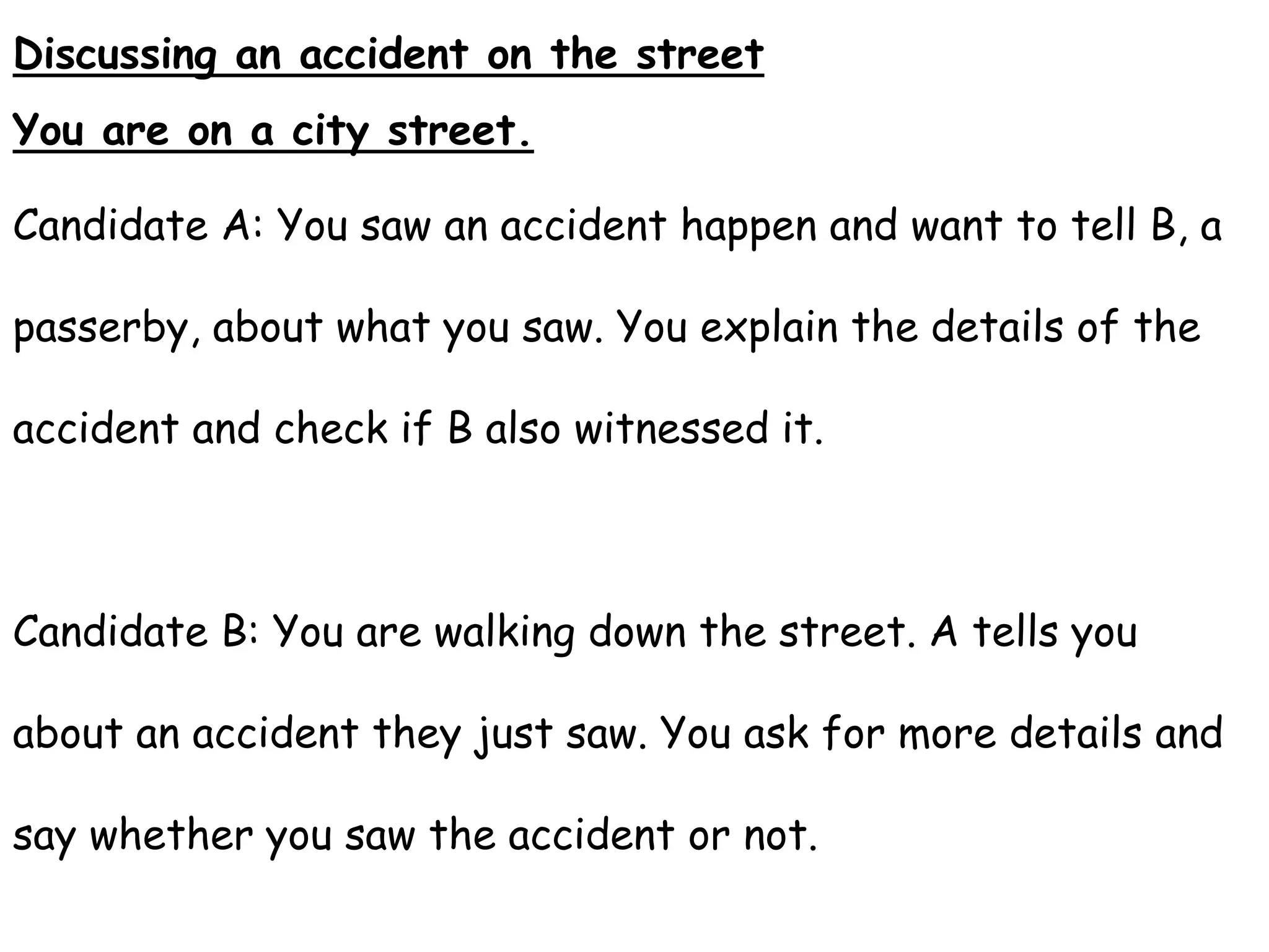 Discussing an accident on the street
You are on a city street.
Candidate A: You saw an accident happen and want to tell B, a
passerby, about what you saw. You explain the details of the
accident and check if B also witnessed it.
Candidate B: You are walking down the street. A tells you
about an accident they just saw. You ask for more details and
say whether you saw the accident or not.
 