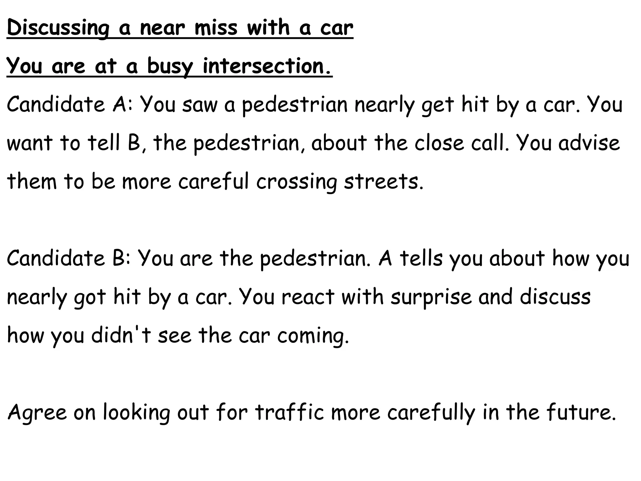 Discussing a near miss with a car
You are at a busy intersection.
Candidate A: You saw a pedestrian nearly get hit by a car. You
want to tell B, the pedestrian, about the close call. You advise
them to be more careful crossing streets.
Candidate B: You are the pedestrian. A tells you about how you
nearly got hit by a car. You react with surprise and discuss
how you didn't see the car coming.
Agree on looking out for traffic more carefully in the future.
 