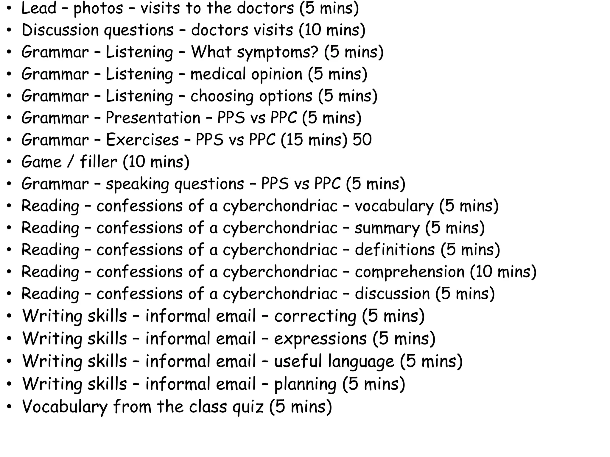 • Lead – photos – visits to the doctors (5 mins)
• Discussion questions – doctors visits (10 mins)
• Grammar – Listening – What symptoms? (5 mins)
• Grammar – Listening – medical opinion (5 mins)
• Grammar – Listening – choosing options (5 mins)
• Grammar – Presentation – PPS vs PPC (5 mins)
• Grammar – Exercises – PPS vs PPC (15 mins) 50
• Game / filler (10 mins)
• Grammar – speaking questions – PPS vs PPC (5 mins)
• Reading – confessions of a cyberchondriac – vocabulary (5 mins)
• Reading – confessions of a cyberchondriac – summary (5 mins)
• Reading – confessions of a cyberchondriac – definitions (5 mins)
• Reading – confessions of a cyberchondriac – comprehension (10 mins)
• Reading – confessions of a cyberchondriac – discussion (5 mins)
• Writing skills – informal email – correcting (5 mins)
• Writing skills – informal email – expressions (5 mins)
• Writing skills – informal email – useful language (5 mins)
• Writing skills – informal email – planning (5 mins)
• Vocabulary from the class quiz (5 mins)
 
