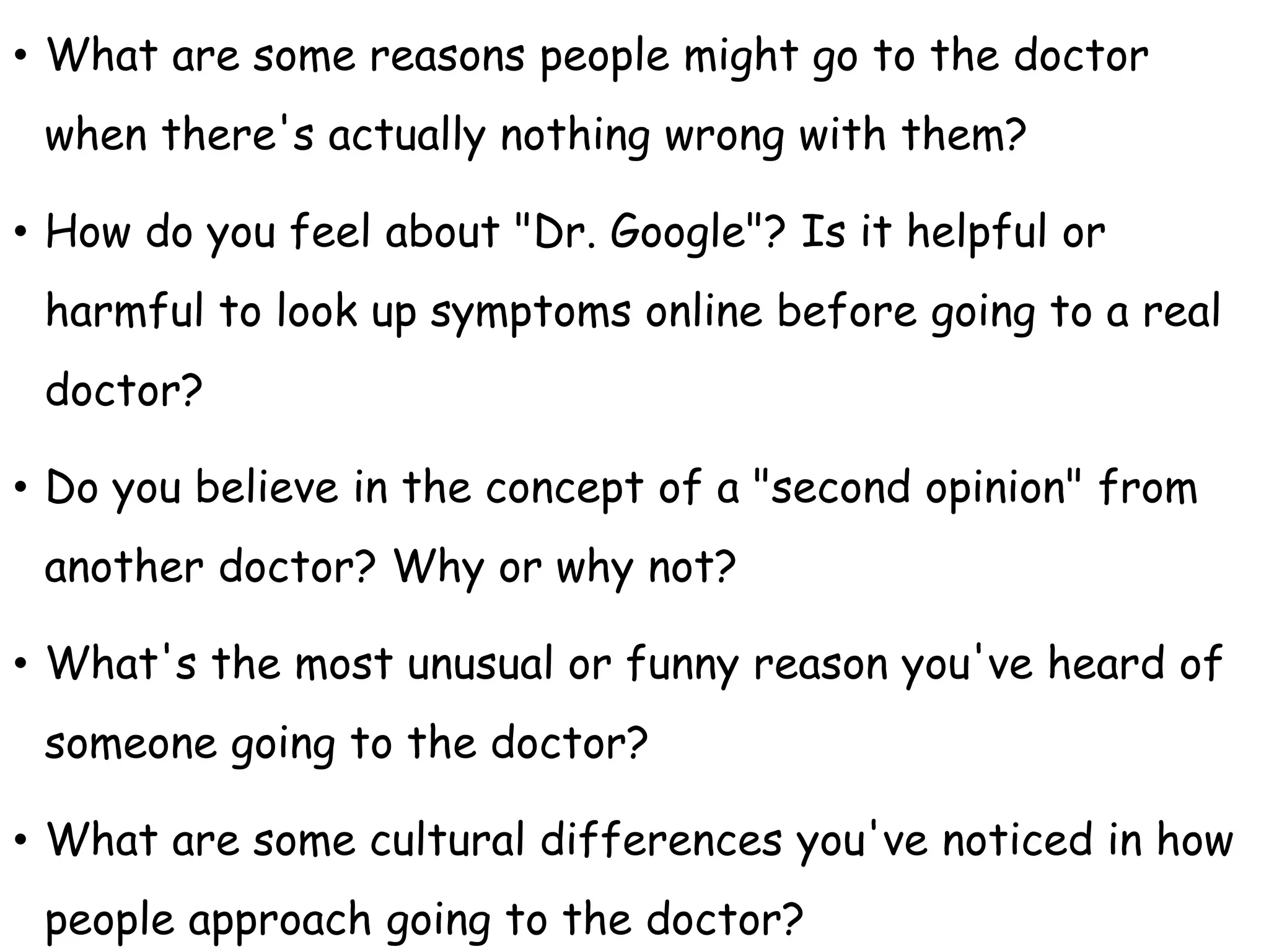 • What are some reasons people might go to the doctor
when there's actually nothing wrong with them?
• How do you feel about "Dr. Google"? Is it helpful or
harmful to look up symptoms online before going to a real
doctor?
• Do you believe in the concept of a "second opinion" from
another doctor? Why or why not?
• What's the most unusual or funny reason you've heard of
someone going to the doctor?
• What are some cultural differences you've noticed in how
people approach going to the doctor?
 