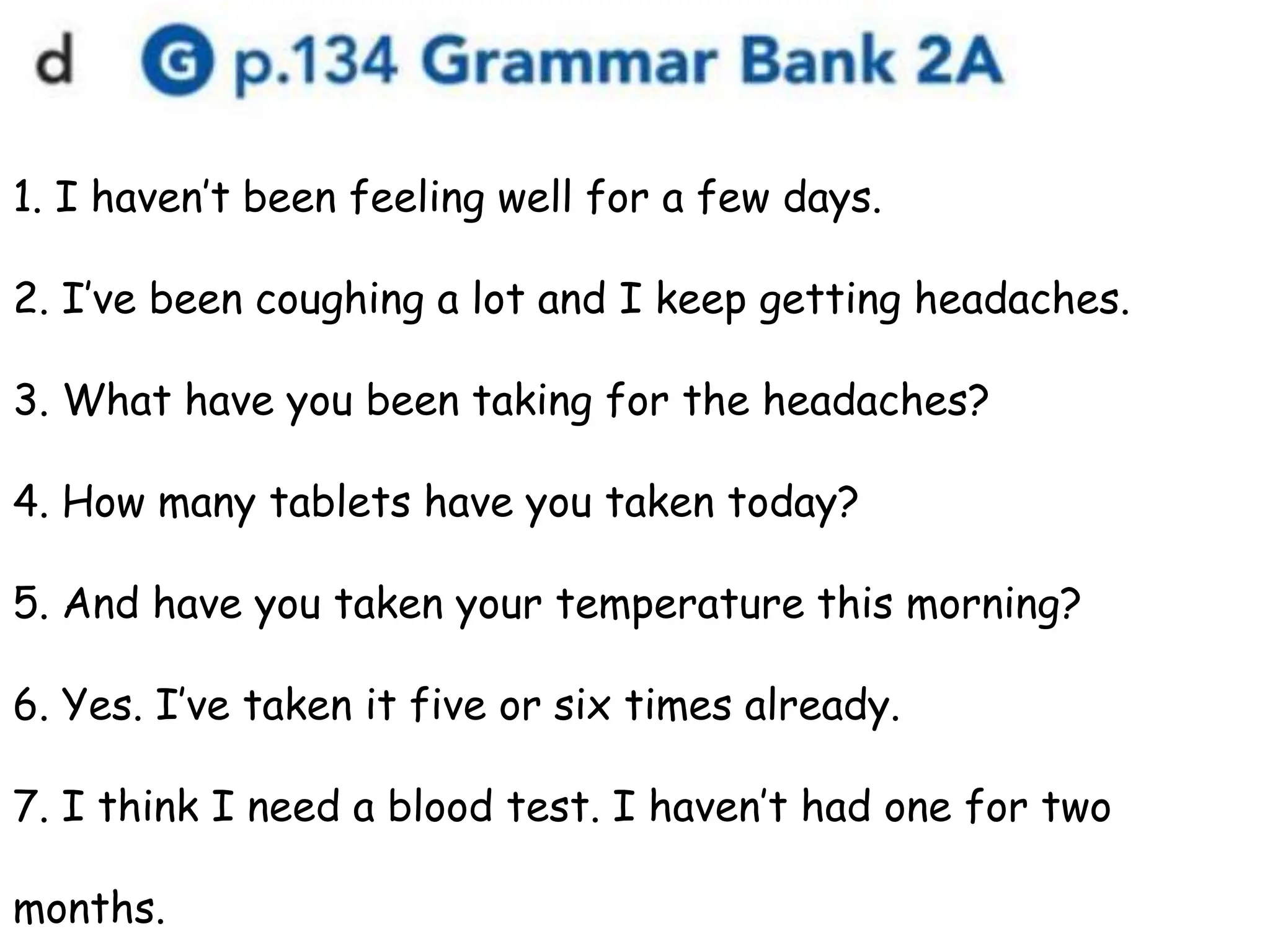 1. I haven’t been feeling well for a few days.
2. I’ve been coughing a lot and I keep getting headaches.
3. What have you been taking for the headaches?
4. How many tablets have you taken today?
5. And have you taken your temperature this morning?
6. Yes. I’ve taken it five or six times already.
7. I think I need a blood test. I haven’t had one for two
months.
 