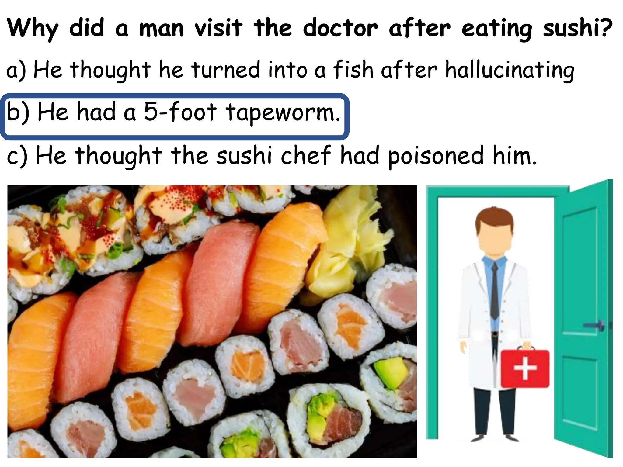 Why did a man visit the doctor after eating sushi?
a) He thought he turned into a fish after hallucinating
b) He had a 5-foot tapeworm.
c) He thought the sushi chef had poisoned him.
 