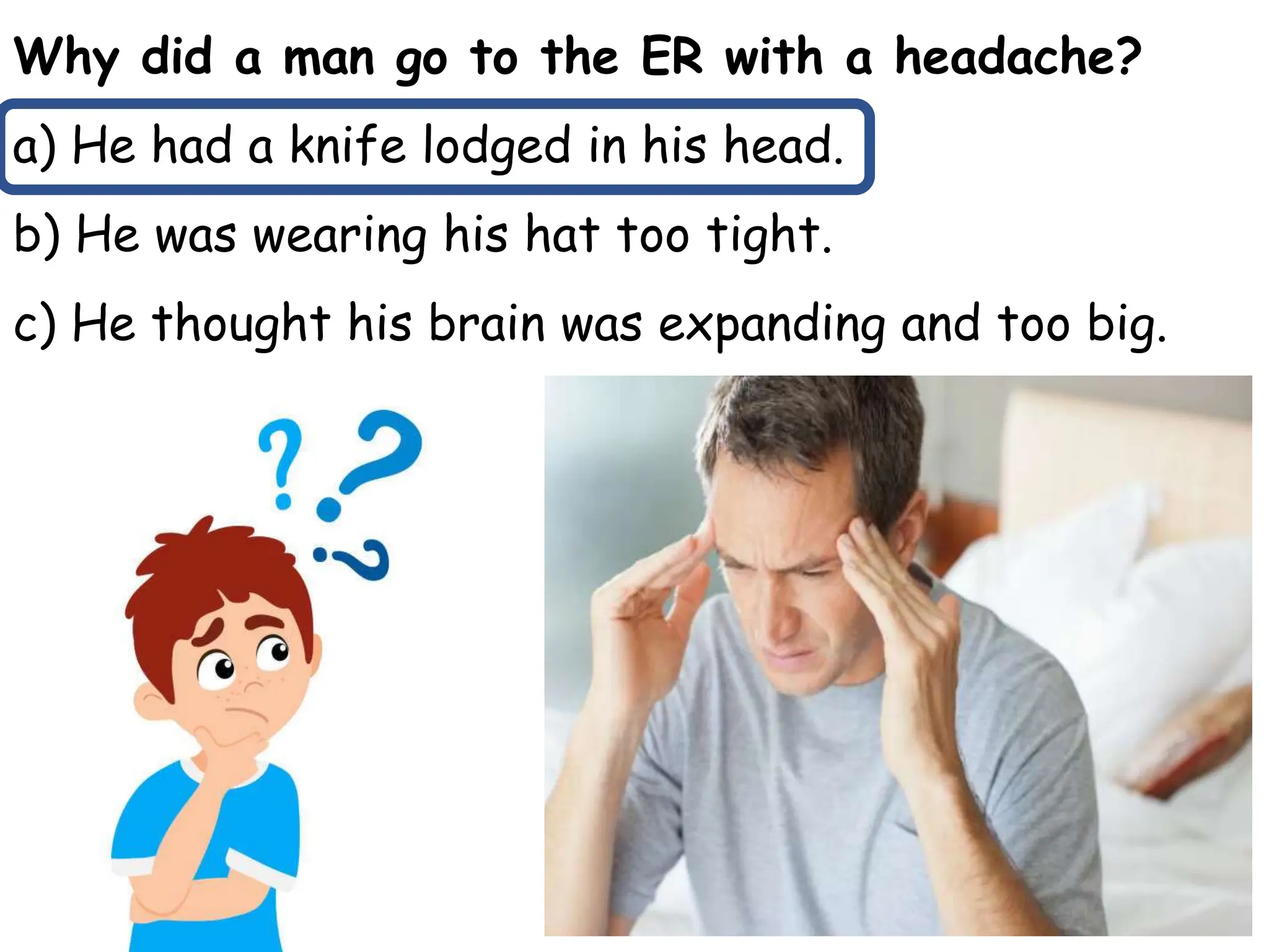Why did a man go to the ER with a headache?
a) He had a knife lodged in his head.
b) He was wearing his hat too tight.
c) He thought his brain was expanding and too big.
 