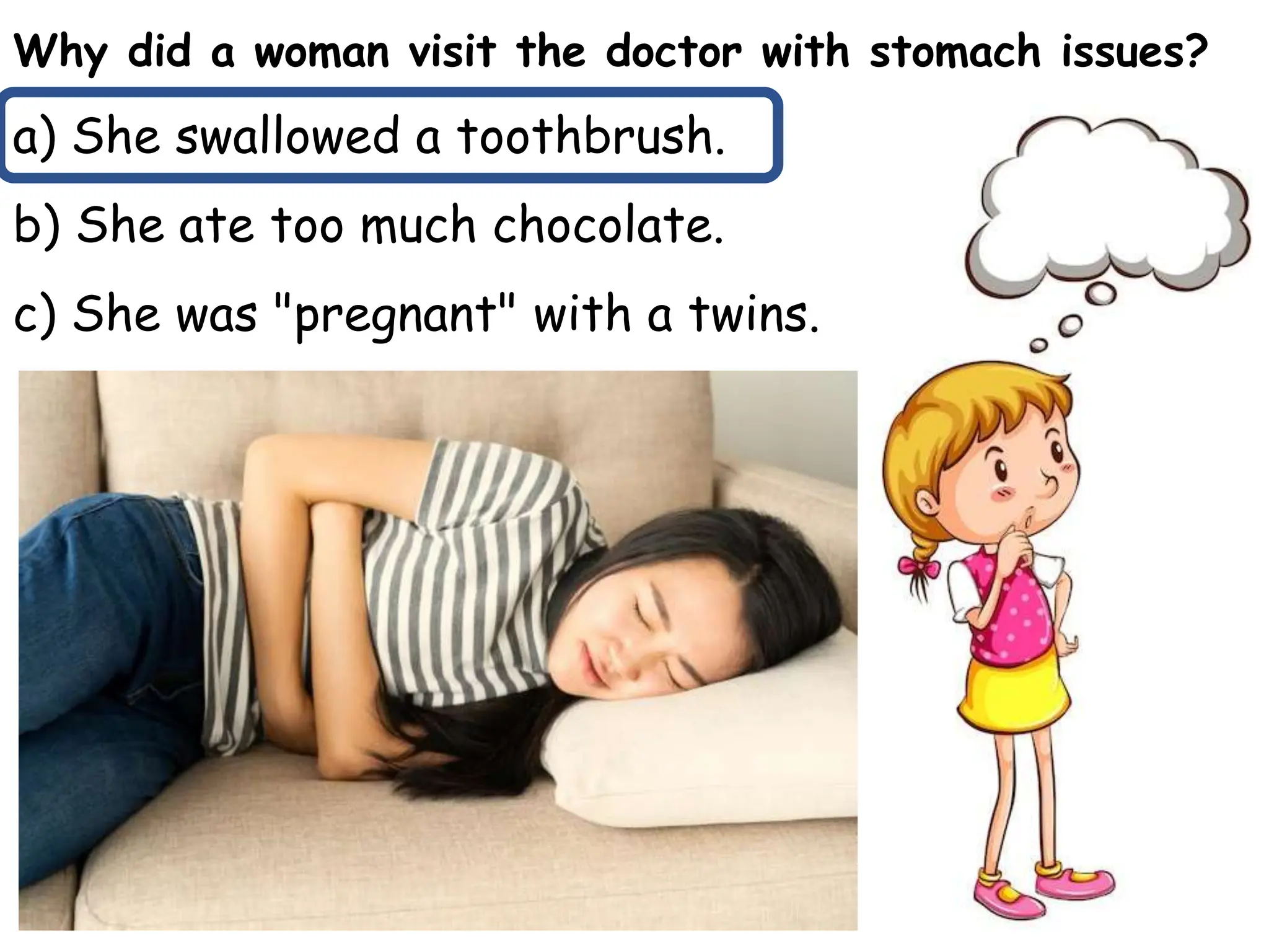Why did a woman visit the doctor with stomach issues?
a) She swallowed a toothbrush.
b) She ate too much chocolate.
c) She was "pregnant" with a twins.
 
