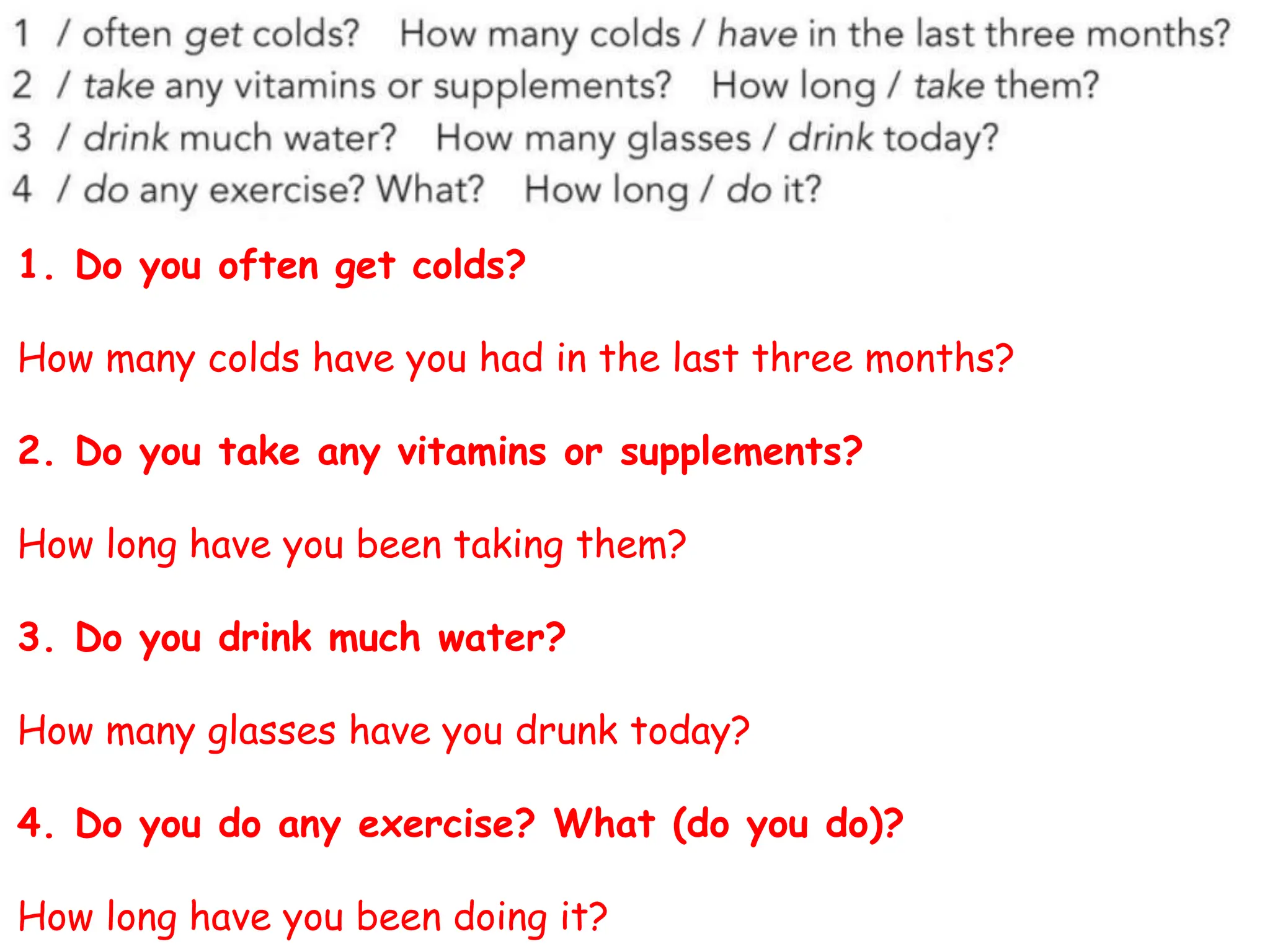 1. Do you often get colds?
How many colds have you had in the last three months?
2. Do you take any vitamins or supplements?
How long have you been taking them?
3. Do you drink much water?
How many glasses have you drunk today?
4. Do you do any exercise? What (do you do)?
How long have you been doing it?
 