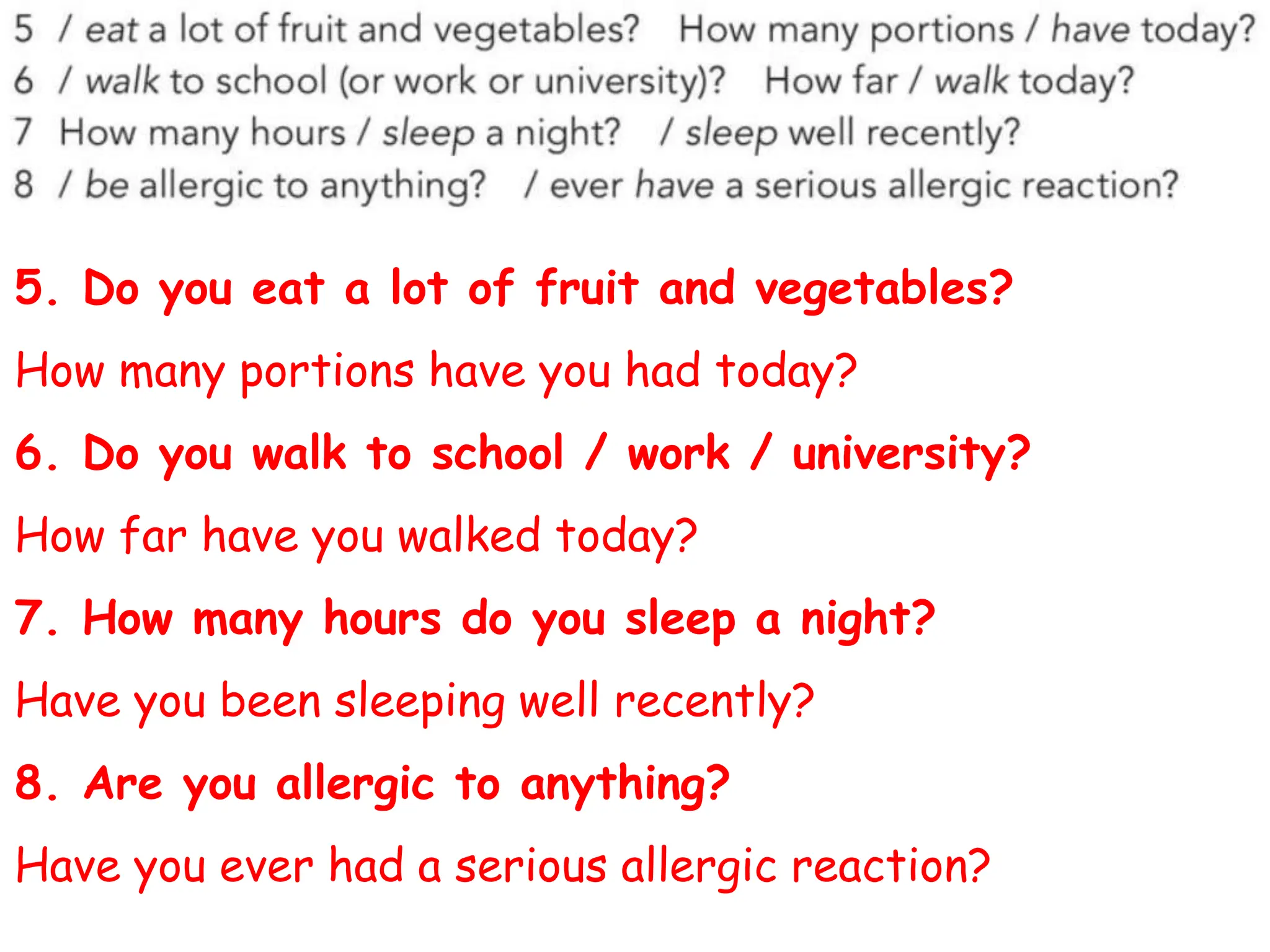 5. Do you eat a lot of fruit and vegetables?
How many portions have you had today?
6. Do you walk to school / work / university?
How far have you walked today?
7. How many hours do you sleep a night?
Have you been sleeping well recently?
8. Are you allergic to anything?
Have you ever had a serious allergic reaction?
 