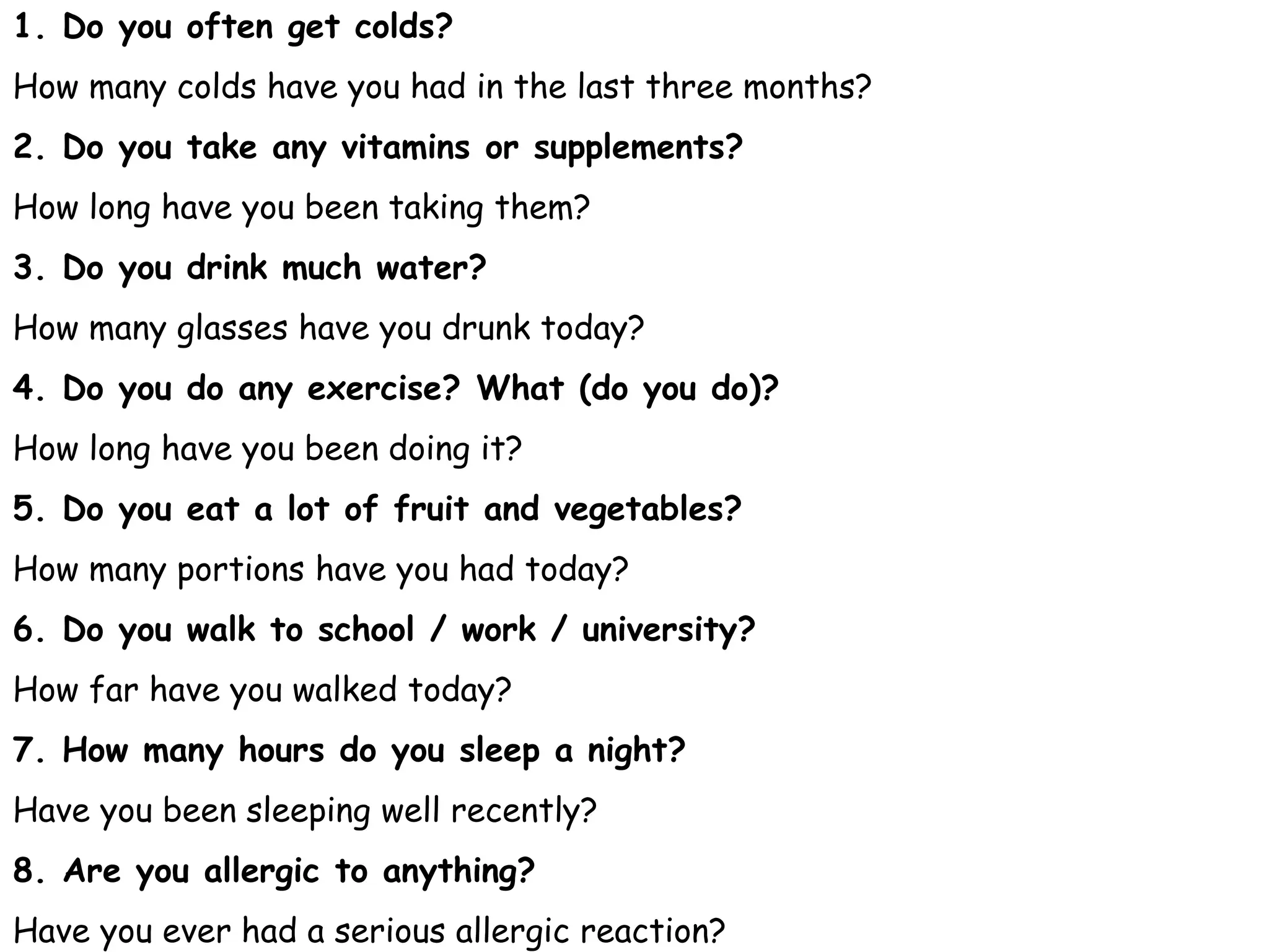 1. Do you often get colds?
How many colds have you had in the last three months?
2. Do you take any vitamins or supplements?
How long have you been taking them?
3. Do you drink much water?
How many glasses have you drunk today?
4. Do you do any exercise? What (do you do)?
How long have you been doing it?
5. Do you eat a lot of fruit and vegetables?
How many portions have you had today?
6. Do you walk to school / work / university?
How far have you walked today?
7. How many hours do you sleep a night?
Have you been sleeping well recently?
8. Are you allergic to anything?
Have you ever had a serious allergic reaction?
 