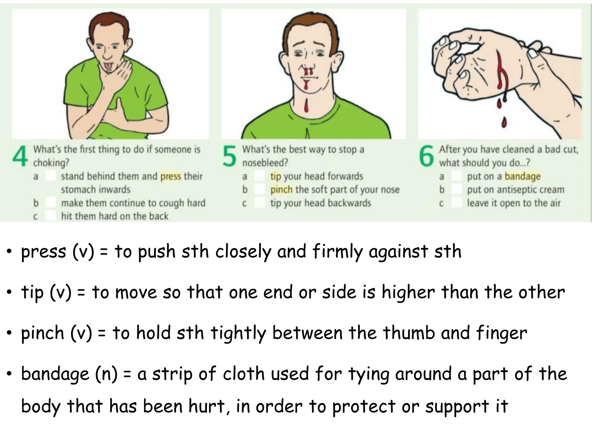 • press (v) = to push sth closely and firmly against sth
• tip (v) = to move so that one end or side is higher than the other
• pinch (v) = to hold sth tightly between the thumb and finger
• bandage (n) = a strip of cloth used for tying around a part of the
body that has been hurt, in order to protect or support it
 