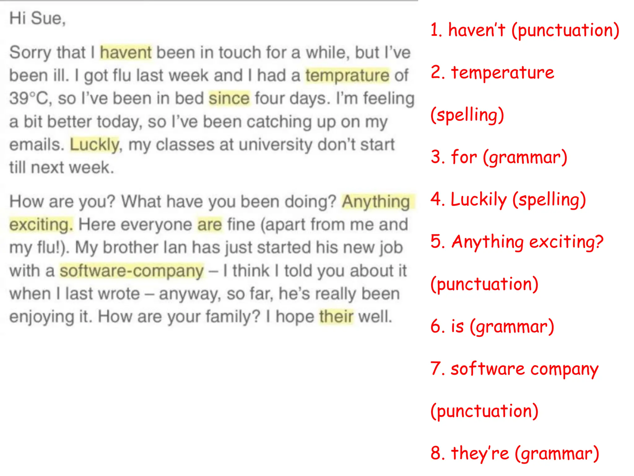 1. haven’t (punctuation)
2. temperature
(spelling)
3. for (grammar)
4. Luckily (spelling)
5. Anything exciting?
(punctuation)
6. is (grammar)
7. software company
(punctuation)
8. they’re (grammar)
 