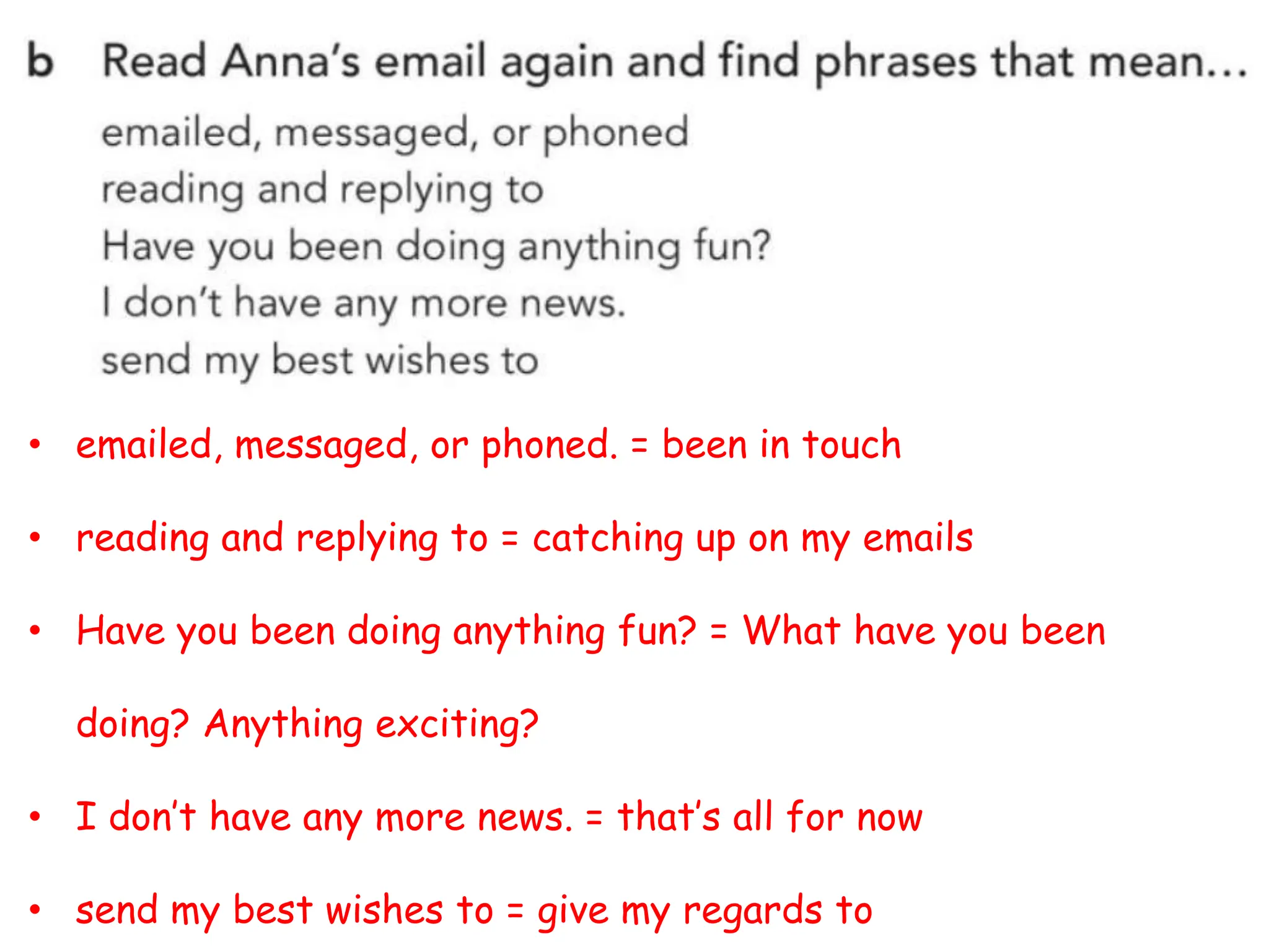 • emailed, messaged, or phoned. = been in touch
• reading and replying to = catching up on my emails
• Have you been doing anything fun? = What have you been
doing? Anything exciting?
• I don’t have any more news. = that’s all for now
• send my best wishes to = give my regards to
 