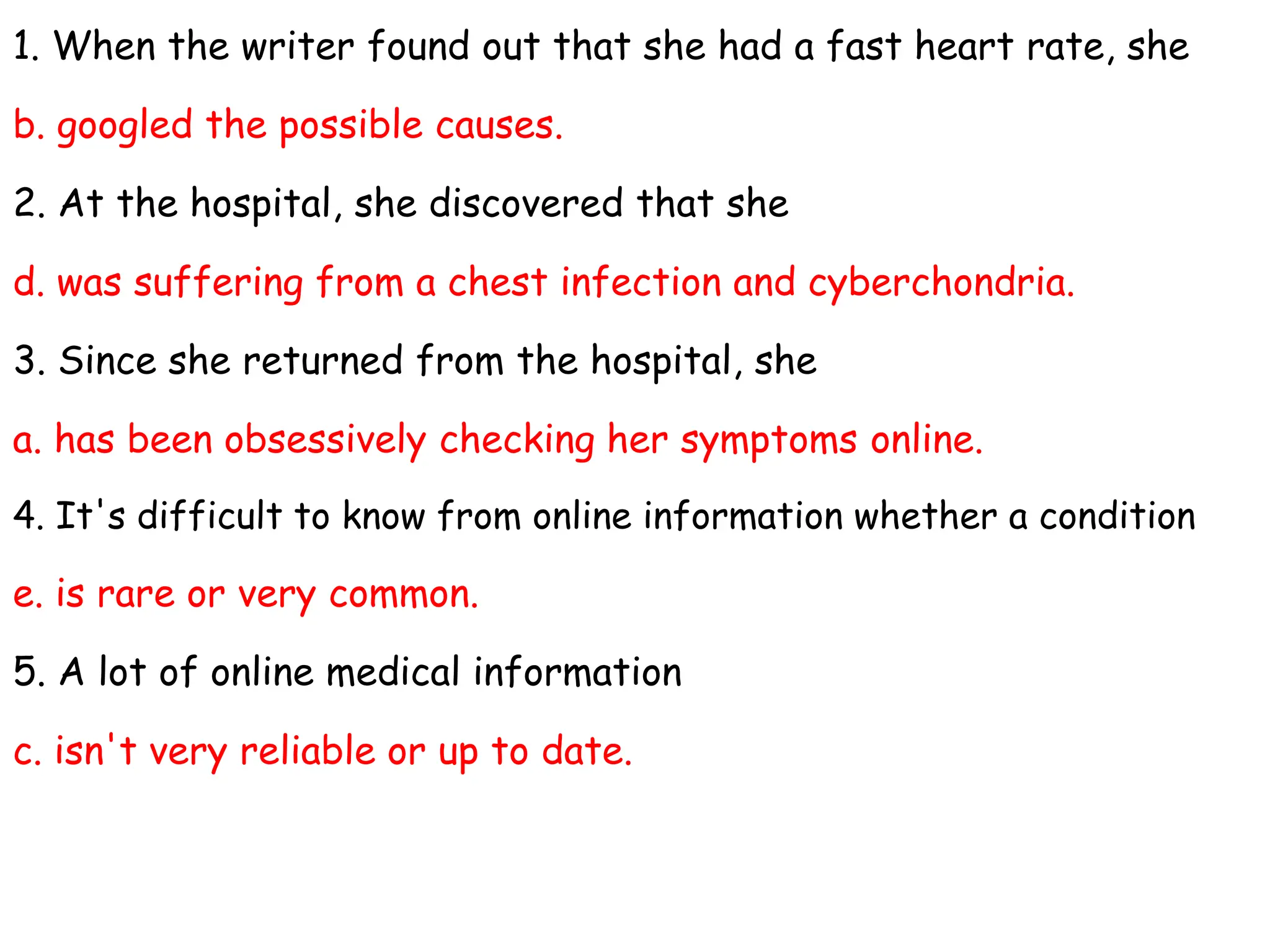 1. When the writer found out that she had a fast heart rate, she
b. googled the possible causes.
2. At the hospital, she discovered that she
d. was suffering from a chest infection and cyberchondria.
3. Since she returned from the hospital, she
a. has been obsessively checking her symptoms online.
4. It's difficult to know from online information whether a condition
e. is rare or very common.
5. A lot of online medical information
c. isn't very reliable or up to date.
 