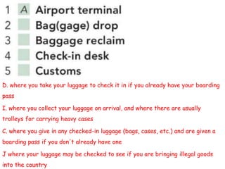 D. where you take your luggage to check it in if you already have your boarding
pass
I. where you collect your luggage on arrival, and where there are usually
trolleys for carrying heavy cases
C. where you give in any checked-in luggage (bags, cases, etc.) and are given a
boarding pass if you don't already have one
J where your luggage may be checked to see if you are bringing illegal goods
into the country
 