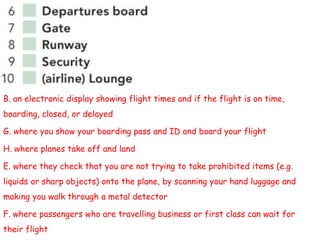 B. an electronic display showing flight times and if the flight is on time,
boarding, closed, or delayed
G. where you show your boarding pass and ID and board your flight
H. where planes take off and land
E. where they check that you are not trying to take prohibited items (e.g.
liquids or sharp objects) onto the plane, by scanning your hand luggage and
making you walk through a metal detector
F. where passengers who are travelling business or first class can wait for
their flight
 