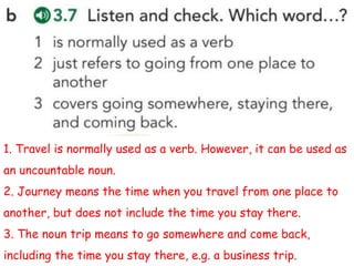 1. Travel is normally used as a verb. However, it can be used as
an uncountable noun.
2. Journey means the time when you travel from one place to
another, but does not include the time you stay there.
3. The noun trip means to go somewhere and come back,
including the time you stay there, e.g. a business trip.
 