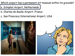 Which airport has a permanent art museum within its grounds?
a. Schiphol Airport, Netherlands
b. Charles de Gaulle Airport, France
c. San Francisco International Airport, USA
 