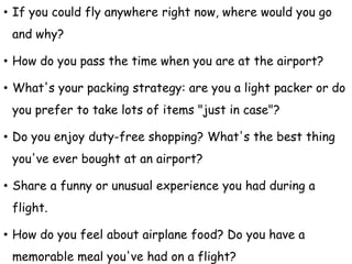 • If you could fly anywhere right now, where would you go
and why?
• How do you pass the time when you are at the airport?
• What's your packing strategy: are you a light packer or do
you prefer to take lots of items "just in case"?
• Do you enjoy duty-free shopping? What's the best thing
you've ever bought at an airport?
• Share a funny or unusual experience you had during a
flight.
• How do you feel about airplane food? Do you have a
memorable meal you've had on a flight?
 