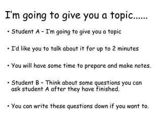 I’m going to give you a topic......
• Student A – I’m going to give you a topic
• I’d like you to talk about it for up to 2 minutes
• You will have some time to prepare and make notes.
• Student B – Think about some questions you can
ask student A after they have finished.
• You can write these questions down if you want to.
 