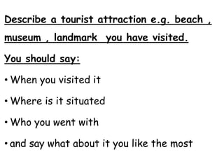 Describe a tourist attraction e.g. beach ,
museum , landmark you have visited.
You should say:
• When you visited it
• Where is it situated
• Who you went with
• and say what about it you like the most
 