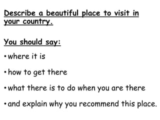 Describe a beautiful place to visit in
your country.
You should say:
• where it is
• how to get there
• what there is to do when you are there
• and explain why you recommend this place.
 