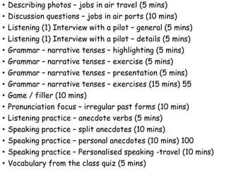 • Describing photos – jobs in air travel (5 mins)
• Discussion questions – jobs in air ports (10 mins)
• Listening (1) Interview with a pilot – general (5 mins)
• Listening (1) Interview with a pilot – details (5 mins)
• Grammar – narrative tenses – highlighting (5 mins)
• Grammar – narrative tenses – exercise (5 mins)
• Grammar – narrative tenses – presentation (5 mins)
• Grammar – narrative tenses – exercises (15 mins) 55
• Game / filler (10 mins)
• Pronunciation focus – irregular past forms (10 mins)
• Listening practice – anecdote verbs (5 mins)
• Speaking practice – split anecdotes (10 mins)
• Speaking practice – personal anecdotes (10 mins) 100
• Speaking practice – Personalised speaking -travel (10 mins)
• Vocabulary from the class quiz (5 mins)
 