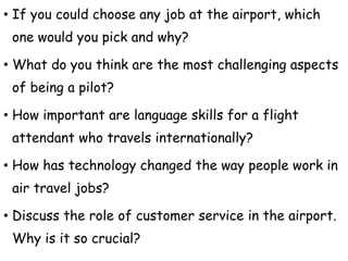 • If you could choose any job at the airport, which
one would you pick and why?
• What do you think are the most challenging aspects
of being a pilot?
• How important are language skills for a flight
attendant who travels internationally?
• How has technology changed the way people work in
air travel jobs?
• Discuss the role of customer service in the airport.
Why is it so crucial?
 
