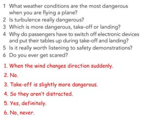 1. When the wind changes direction suddenly.
2. No.
3. Take-off is slightly more dangerous.
4. So they aren’t distracted.
5. Yes, definitely.
6. No, never.
 