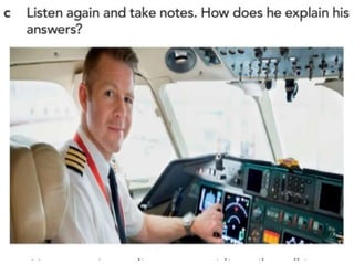 1. When the wind changes direction very suddenly, especially
during take-off and landing
2. No, it isn’t, though passengers should wear their seat belts.
3. They’re both dangerous, but take-off is slightly more
dangerous.
4. Because the crew don’t want passengers to be distracted if
there’s an emergency, and they don’t want the tray tables to get in
the way if there’s an evacuation.
5. Yes, definitely, especially to identify the nearest emergency exit
6. No, never, and he has been flying since he was 16.
 