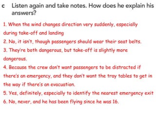1. When the wind changes direction very suddenly, especially
during take-off and landing
2. No, it isn’t, though passengers should wear their seat belts.
3. They’re both dangerous, but take-off is slightly more
dangerous.
4. Because the crew don’t want passengers to be distracted if
there’s an emergency, and they don’t want the tray tables to get in
the way if there’s an evacuation.
5. Yes, definitely, especially to identify the nearest emergency exit
6. No, never, and he has been flying since he was 16.
 