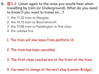 1. The train will now leave from platform 13.
2. The train has been cancelled.
3. The first-class coaches are at the front of the train.
4. You need to change at the next stop (London Bridge).
 