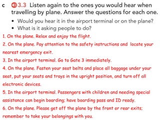1. On the plane. Relax and enjoy the flight.
2. On the plane. Pay attention to the safety instructions and locate your
nearest emergency exit.
3. In the airport terminal. Go to Gate 3 immediately.
4. On the plane. Fasten your seat belts and place all baggage under your
seat, put your seats and trays in the upright position, and turn off all
electronic devices.
5. In the airport terminal. Passengers with children and needing special
assistance can begin boarding; have boarding pass and ID ready.
6. On the plane. Please get off the plane by the front or rear exits;
remember to take your belongings with you.
 