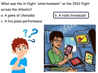 What was the in-flight 'entertainment' on the 1933 flight
across the Atlantic?
a. A game of charades b. A radio broadcast
c. A live piano performance
Answer: b. A radio broadcast
 