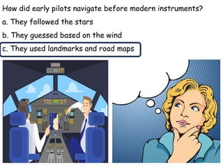 How did early pilots navigate before modern instruments?
a. They followed the stars
b. They guessed based on the wind
c. They used landmarks and road maps
 