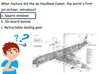 What feature did the de Havilland Comet, the world's first
jet airliner, introduce?
a. Square windows
b. On-board movies
c. Retractable landing gear
 