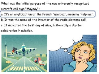 What was the initial purpose of the now universally recognized
aircraft call sign "Mayday"?
a. It’s an anglicization of the French 'm’aidez', meaning 'help me'.
b. It was the name of the inventor of the radio distress call.
c. It indicated the first day of May, historically a day for
celebration in aviation.
 