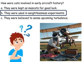 How were cats involved in early aircraft history?
a. They were kept as mascots for good luck.
b. They were used in weightlessness experiments.
c. They were believed to sense upcoming turbulence.
 