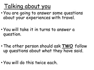 Talking about you
• You are going to answer some questions
about your experiences with travel.
• You will take it in turns to answer a
question.
• The other person should ask TWO follow
up questions about what they have said.
• You will do this twice each.
 