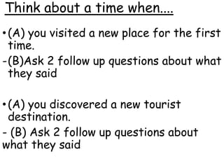 Think about a time when....
•(A) you visited a new place for the first
time.
-(B)Ask 2 follow up questions about what
they said
•(A) you discovered a new tourist
destination.
- (B) Ask 2 follow up questions about
what they said
 