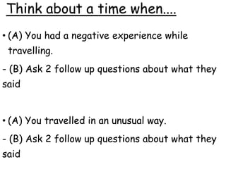 Think about a time when....
• (A) You had a negative experience while
travelling.
- (B) Ask 2 follow up questions about what they
said
• (A) You travelled in an unusual way.
- (B) Ask 2 follow up questions about what they
said
 