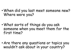 • When did you last meet someone new?
Where were you?
• What sorts of things do you ask
someone when you meet them for the
first time?
• Are there any questions or topics you
wouldn’t ask about in your country?
 